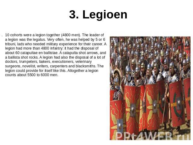 3. Legioen 10 cohorts were a legion together (4800 men). The leader of a legion was the legatus. Very often, he was helped by 5 or 6 tribuni, lads who needed military experience for their career. A legion had more than 4800 infantry: it had the disp…