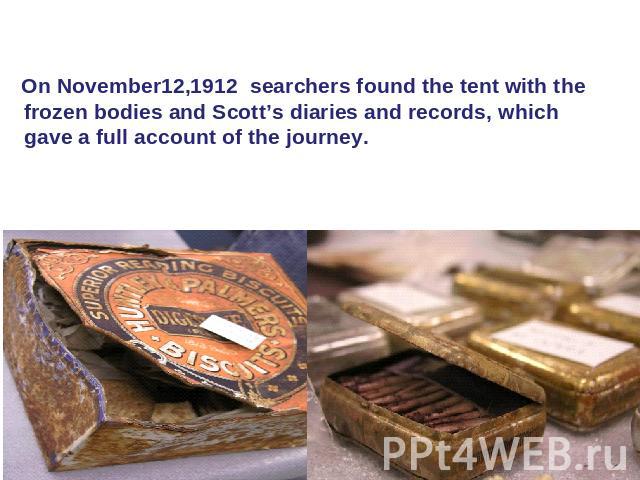 On November12,1912 searchers found the tent with the frozen bodies and Scott’s diaries and records, which gave a full account of the journey. .