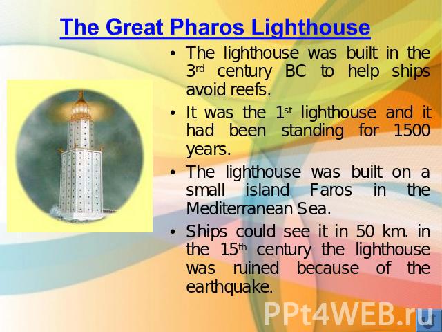 The Great Pharos Lighthouse The lighthouse was built in the 3rd century BC to help ships avoid reefs. It was the 1st lighthouse and it had been standing for 1500 years. The lighthouse was built on a small island Faros in the Mediterranean Sea. Ships…