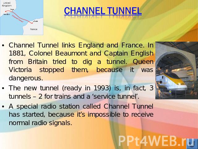 Channel Tunnel Channel Tunnel links England and France. In 1881, Colonel Beaumont and Captain English from Britain tried to dig a tunnel. Queen Victoria stopped them, because it was dangerous. The new tunnel (ready in 1993) is, in fact, 3 tunnels – …