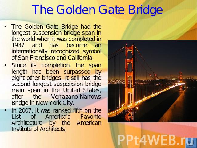 The Golden Gate Bridge The Golden Gate Bridge had the longest suspension bridge span in the world when it was completed in 1937 and has become an internationally recognized symbol of San Francisco and California. Since its completion, the span lengt…