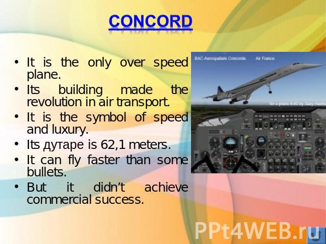 ConcordIt is the only over speed plane.Its building made the revolution in air transport.It is the symbol of speed and luxury. Its дутаре is 62,1 meters.It can fly faster than some bullets.But it didn’t achieve commercial success.