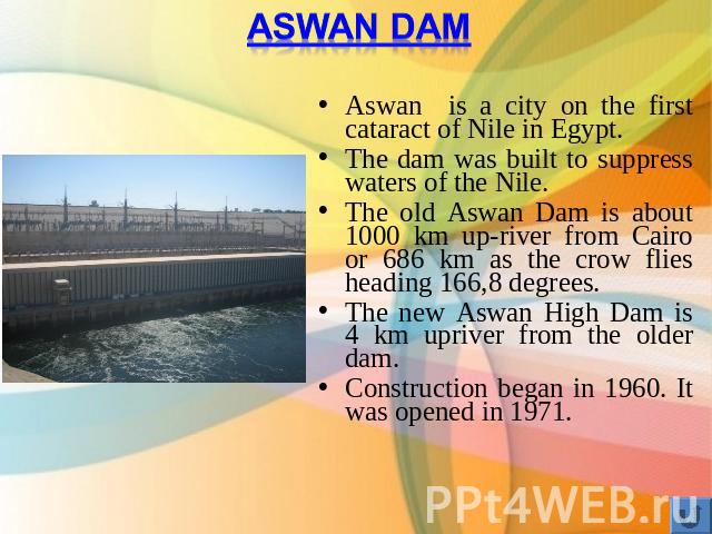 Aswan Dam Aswan is a city on the first cataract of Nile in Egypt.The dam was built to suppress waters of the Nile.The old Aswan Dam is about 1000 km up-river from Cairo or 686 km as the crow flies heading 166,8 degrees.The new Aswan High Dam is 4 km…