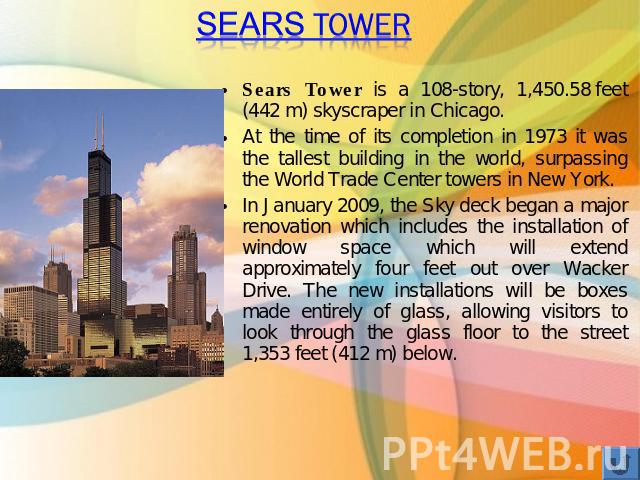 Sears Tower Sears Tower is a 108-story, 1,450.58 feet (442 m) skyscraper in Chicago.At the time of its completion in 1973 it was the tallest building in the world, surpassing the World Trade Center towers in New York.In January 2009, the Sky deck be…