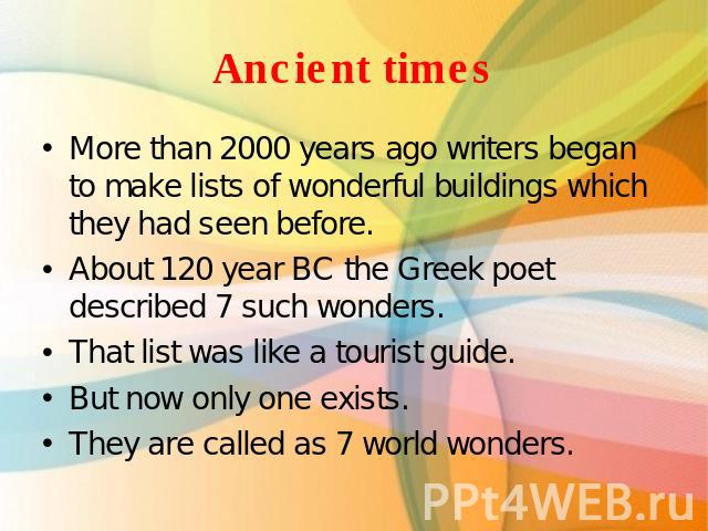 Ancient times More than 2000 years ago writers began to make lists of wonderful buildings which they had seen before. About 120 year BC the Greek poet described 7 such wonders.That list was like a tourist guide.But now only one exists.They are calle…