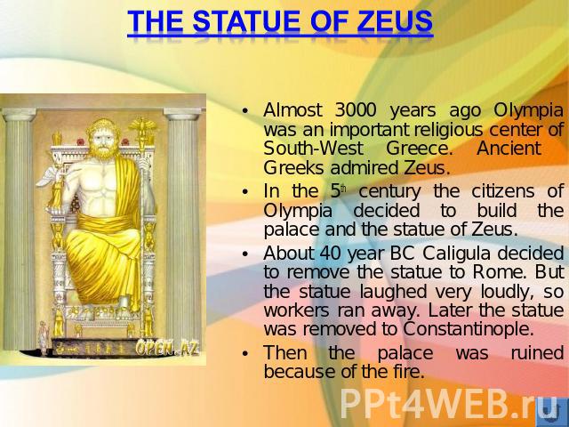 The statue of Zeus Almost 3000 years ago Olympia was an important religious center of South-West Greece. Ancient Greeks admired Zeus.In the 5th century the citizens of Olympia decided to build the palace and the statue of Zeus.About 40 year BC Calig…