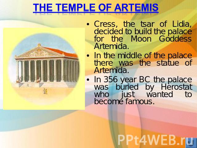The temple of Artemis Cress, the tsar of Lidia, decided to build the palace for the Moon Goddess Artemida. In the middle of the palace there was the statue of Artemida. In 356 year BC the palace was buried by Herostat who just wanted to become famous.