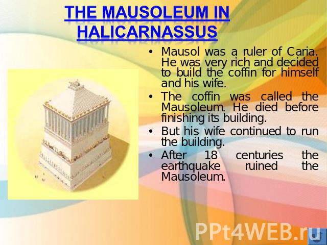 The Mausoleum in Halicarnassus Mausol was a ruler of Caria. He was very rich and decided to build the coffin for himself and his wife. The coffin was called the Mausoleum. He died before finishing its building. But his wife continued to run the buil…