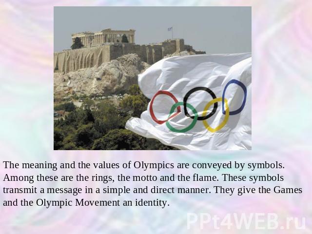 The meaning and the values of Olympics are conveyed by symbols. Among these are the rings, the motto and the flame. These symbols transmit a message in a simple and direct manner. They give the Games and the Olympic Movement an identity.