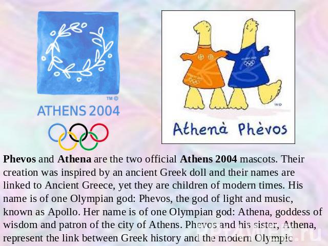 Phevos and Athena are the two official Athens 2004 mascots. Their creation was inspired by an ancient Greek doll and their names are linked to Ancient Greece, yet they are children of modern times. His name is of one Olympian god: Phevos, the god of…