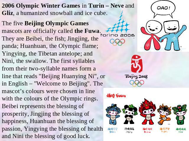2006 Olympic Winter Games in Turin – Neve and Gliz, a humanized snowball and ice cube. The five Beijing Olympic Games mascots are officially called the Fuwa. They are Beibei, the fish; Jingjing, the panda; Huanhuan, the Olympic flame; Yingying, the …