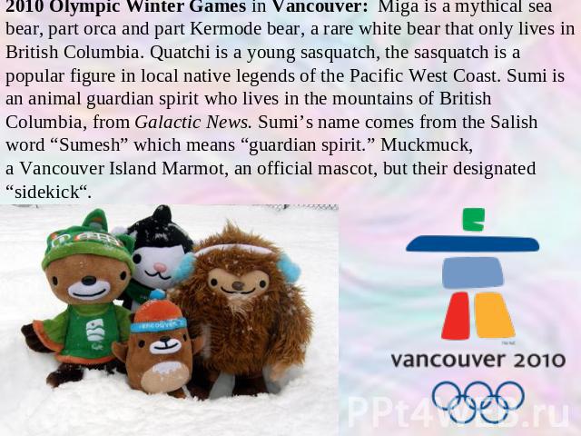 2010 Olympic Winter Games in Vancouver: Miga is a mythical sea bear, part orca and part Kermode bear, a rare white bear that only lives in British Columbia. Quatchi is a young sasquatch, the sasquatch is a popular figure in local native legends of t…