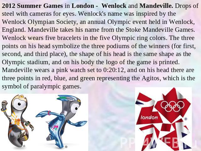2012 Summer Games in London - Wenlock and Mandeville. Drops of steel with cameras for eyes. Wenlock's name was inspired by the Wenlock Olympian Society, an annual Olympic event held in Wenlock, England. Mandeville takes his name from the Stoke Mande…