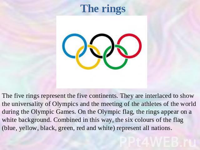 The rings The five rings represent the five continents. They are interlaced to show the universality of Olympics and the meeting of the athletes of the world during the Olympic Games. On the Olympic flag, the rings appear on a white background. Comb…