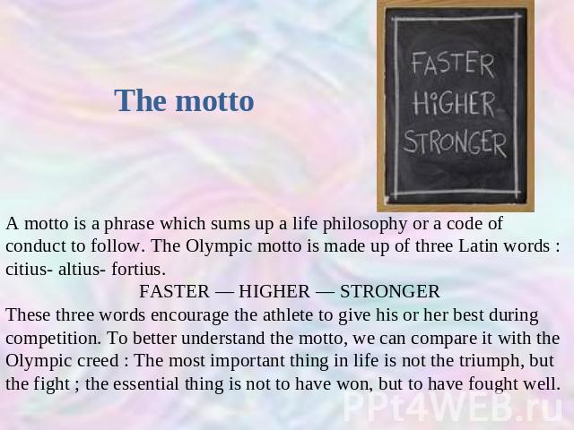 The motto A motto is a phrase which sums up a life philosophy or a code of conduct to follow. The Olympic motto is made up of three Latin words : citius- altius- fortius. FASTER — HIGHER — STRONGERThese three words encourage the athlete to give his …