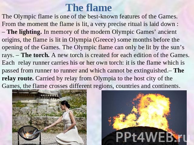 The flame The Olympic flame is one of the best-known features of the Games. From the moment the flame is lit, a very precise ritual is laid down :– The lighting. In memory of the modern Olympic Games’ ancient origins, the flame is lit in Olympia (Gr…