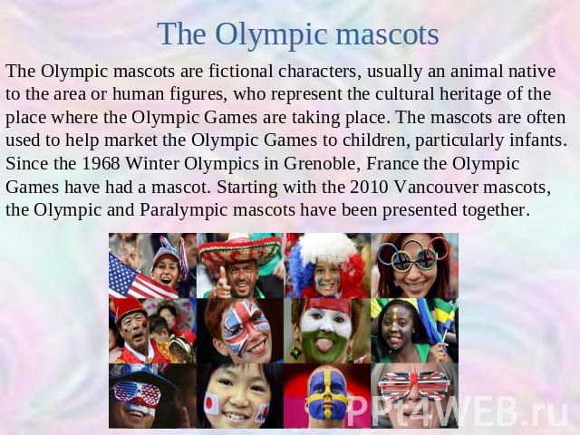 The Olympic mascots The Olympic mascots are fictional characters, usually an animal native to the area or human figures, who represent the cultural heritage of the place where the Olympic Games are taking place. The mascots are often used to help ma…