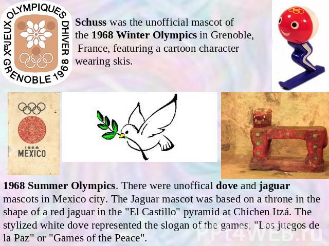 Schuss was the unofficial mascot of the 1968 Winter Olympics in Grenoble,  France, featuring a cartoon character wearing skis. 1968 Summer Olympics. There were unoffical dove and jaguar mascots in Mexico city. The Jaguar mascot was based on a throne…