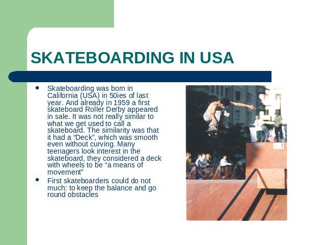 Skateboarding in USA Skateboarding was born in California (USA) in 50ies of last year. And already in 1959 a first skateboard Roller Derby appeared in sale. It was not really similar to what we get used to call a skateboard. The similarity was that …