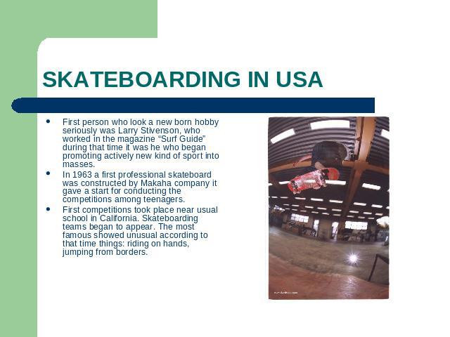 SKATEBOARDING IN USA First person who look a new born hobby seriously was Larry Stivenson, who worked in the magazine “Surf Guide” during that time it was he who began promoting actively new kind of sport into masses.In 1963 a first professional ska…