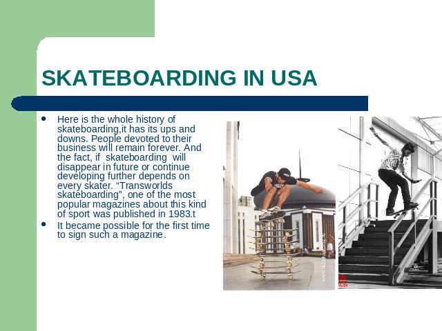 SKATEBOARDING IN USA Here is the whole history of skateboarding,it has its ups and downs. People devoted to their business will remain forever. And the fact, if skateboarding will disappear in future or continue developing further depends on every s…