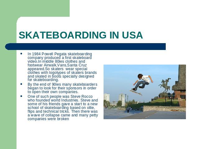 SKATEBOARDING IN USA In 1984 Powell Pegata skateboarding company produced a first skateboard video.In middle 80ies clothes and footwear Airwalk,Vans,Santa Cruz appeared.So skaters wear special clothes with logotypes of skaters brands and skated in b…