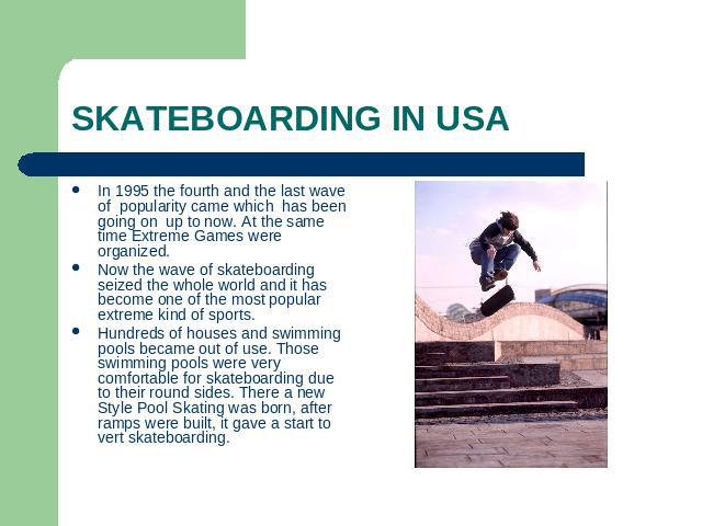 SKATEBOARDING IN USA In 1995 the fourth and the last wave of popularity came which has been going on up to now. At the same time Extreme Games were organized.Now the wave of skateboarding seized the whole world and it has become one of the most popu…