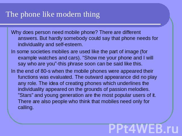 The phone like modern thing Why does person need mobile phone? There are different answers. But hardly somebody could say that phone needs for individuality and self-esteem. In some societies mobiles are used like the part of image (for example watc…