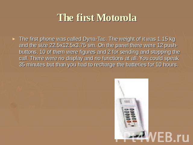 The first Motorola The first phone was called Dyna-Tac. The weight of it was 1.15 kg and the size 22.5х12.5х3.75 sm. On the panel there were 12 push-buttons, 10 of them were figures and 2 for sending and stopping the call. There were no display and …