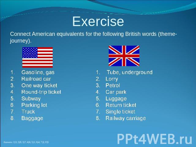 Exercise Connect American equivalents for the following British words (theme-journey). Gasoline, gasRailroad carOne way ticketRound-trip ticketSubwayParking lotTruckBaggageTube, undergroundLorryPetrolCar parkLuggageReturn ticketSingle ticketRailway …