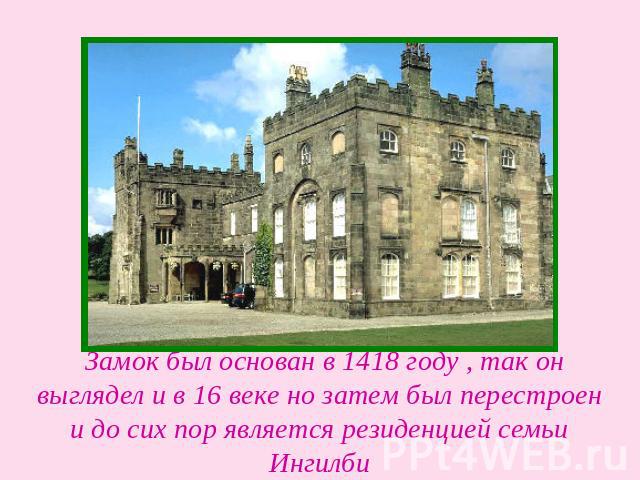   Замок был основан в 1418 году , так он выглядел и в 16 веке но затем был перестроен и до сих пор является резиденцией семьи Ингилби