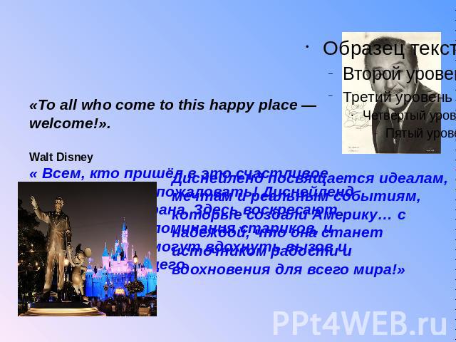 «To all who come to this happy place — welcome!». Walt Disney« Всем, кто пришёл в это счастливое место — Добро пожаловать! Диснейленд — это ваша страна. Здесь воскресают прекрасные воспоминания стариков, и здесь молодые могут вдохнуть вызов и обещан…