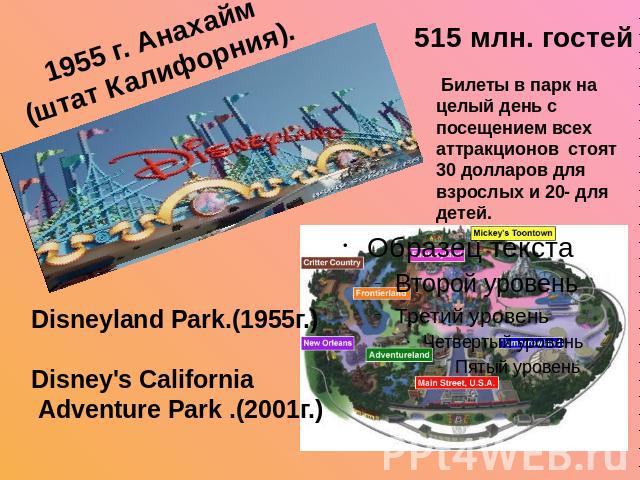 1955 г. Анахайм (штат Калифорния). 515 млн. гостей Билеты в парк на целый день с посещением всех аттракционов стоят 30 долларов для взрослых и 20- для детей. Disneyland Park.(1955г.)Disney's California Adventure Park .(2001г.)