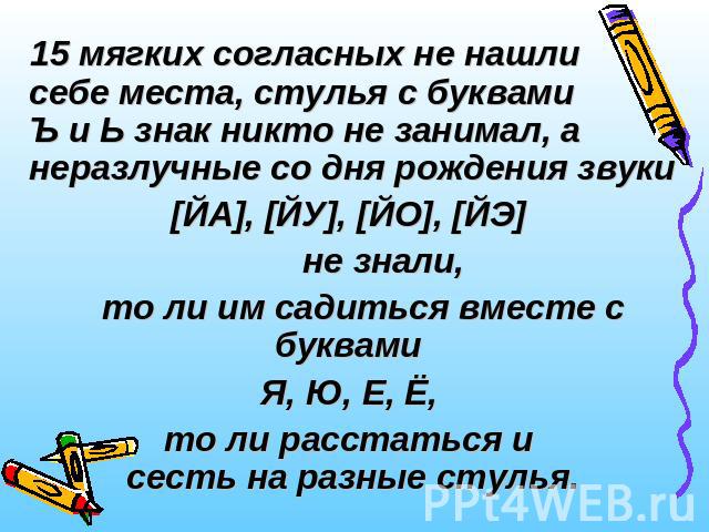 15 мягких согласных не нашли себе места, стулья с буквами Ъ и Ь знак никто не занимал, а неразлучные со дня рождения звуки[ЙА], [ЙУ], [ЙО], [ЙЭ] не знали, то ли им садиться вместе с буквами Я, Ю, Е, Ё, то ли расстаться и сесть на разные стулья.