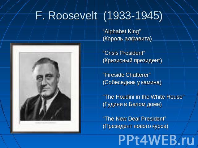 F. Roosevelt (1933-1945) “Alphabet King”(Король алфавита)“Crisis President”(Кризисный президент)“Fireside Chatterer”(Собеседник у камина)“The Houdini in the White House”(Гудини в Белом доме)“The New Deal President”(Президент нового курса)
