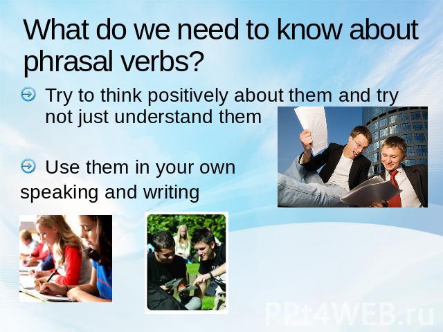 What do we need to know about phrasal verbs? Try to think positively about them and try not just understand themUse them in your own speaking and writing