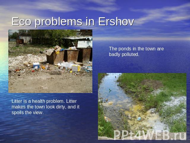 Eco problems in Ershov The ponds in the town arebadly polluted. Litter is a health problem. Litter makes the town look dirty, and it spoils the view.