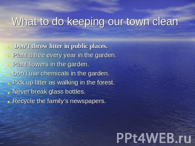 What to do keeping our town clean Don’t throw litter in public places.Plant a tree every year in the garden.Plant flowers in the garden.Don’t use chemicals in the garden.Pick up litter as walking in the forest.Never break glass bottles.Recycle the f…