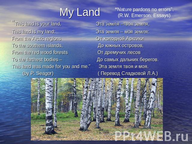 My Land “Nature pardons no errors”.(R.W. Emerson. Essays) “This land is your land, Эта земля –твоя земля, This land is my land: Эта земля – моя земля:From the Arctic regions От холодной Арктики To the southern islands, До южных островов,From the red…