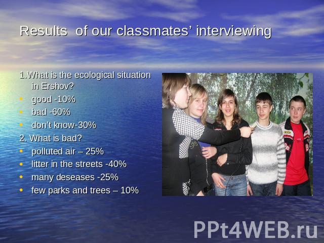 Results of our classmates’ interviewing 1.What is the ecological situation in Ershov?good -10%bad -60%don’t know-30%2. What is bad?polluted air – 25%litter in the streets -40%many deseases -25%few parks and trees – 10%