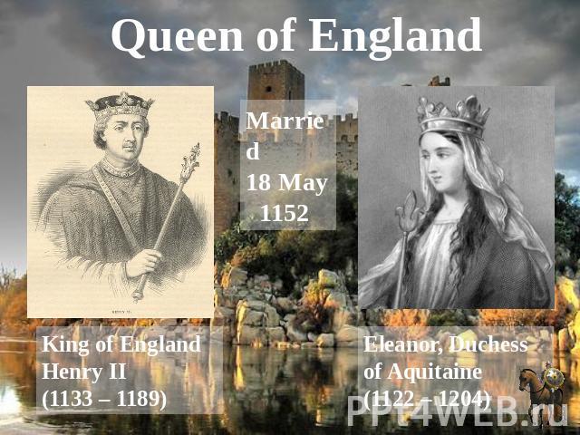Queen of England Married 18 May 1152 King of England Henry II (1133 – 1189) Eleanor, Duchess of Aquitaine (1122 – 1204)