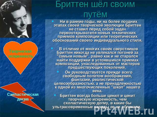 Бриттен шёл своим путём Ни в ранние годы, ни на более поздних этапах своей творческой эволюции Бриттен не ставил перед собой задач первооткрывателя новых технических приемов композиции или теоретических обоснований своего индивидуального стиля. В от…