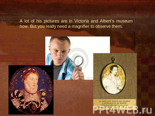 A lot of his pictures are in Victoria and Albert’s museum now. But you really need a magnifier to observe them.