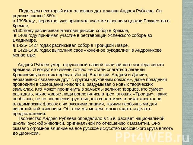 Подведем некоторый итог основных дат в жизни Андрея Рублева. Он родился около 1360г., в 1395году , вероятно, уже принимал участие в росписи церкви Рождества в Кремле, в1405году расписывал Благовещенский собор в Кремле, в 1408 году принимал участие в…