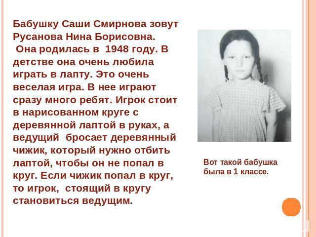 Бабушку Саши Смирнова зовут Русанова Нина Борисовна. Она родилась в 1948 году. В детстве она очень любила играть в лапту. Это очень веселая игра. В нее играют сразу много ребят. Игрок стоит в нарисованном круге с деревянной лаптой в руках, а ведущий…