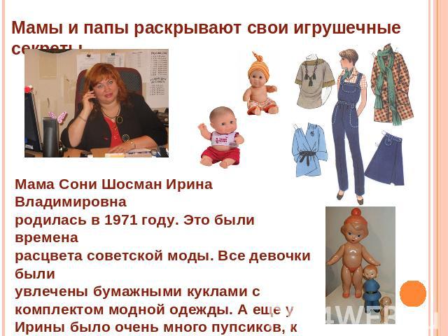 Мамы и папы раскрывают свои игрушечные секреты. Мама Сони Шосман Ирина Владимировна родилась в 1971 году. Это были времена расцвета советской моды. Все девочки былиувлечены бумажными куклами с комплектом модной одежды. А еще у Ирины было очень много…