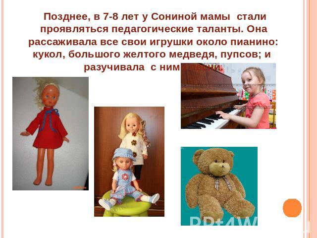 Позднее, в 7-8 лет у Сониной мамы стали проявляться педагогические таланты. Она рассаживала все свои игрушки около пианино: кукол, большого желтого медведя, пупсов; и разучивала с ними песни.