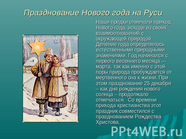 Празднование Нового года на Руси Наши предки отмечали приход Нового года, исходя из своих взаимоотношений с окружающей природой. Деление года определялось естественными природными знамениями. Год начинался с первого весеннего месяца — марта, так как…