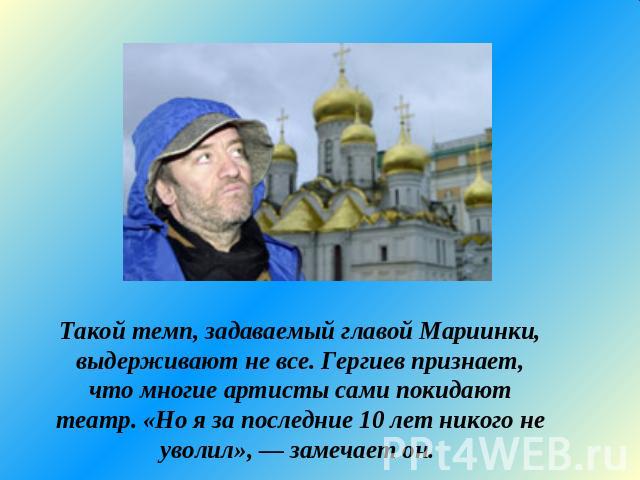 Такой темп, задаваемый главой Мариинки, выдерживают не все. Гергиев признает, что многие артисты сами покидают театр. «Но я за последние 10 лет никого не уволил», — замечает он.