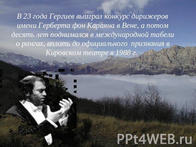 В 23 года Гергиев выиграл конкурс дирижеров имени Герберта фон Караяна в Вене, а потом десять лет поднимался в международной табели о рангах, вплоть до официального признания в Кировском театре в 1988 г.